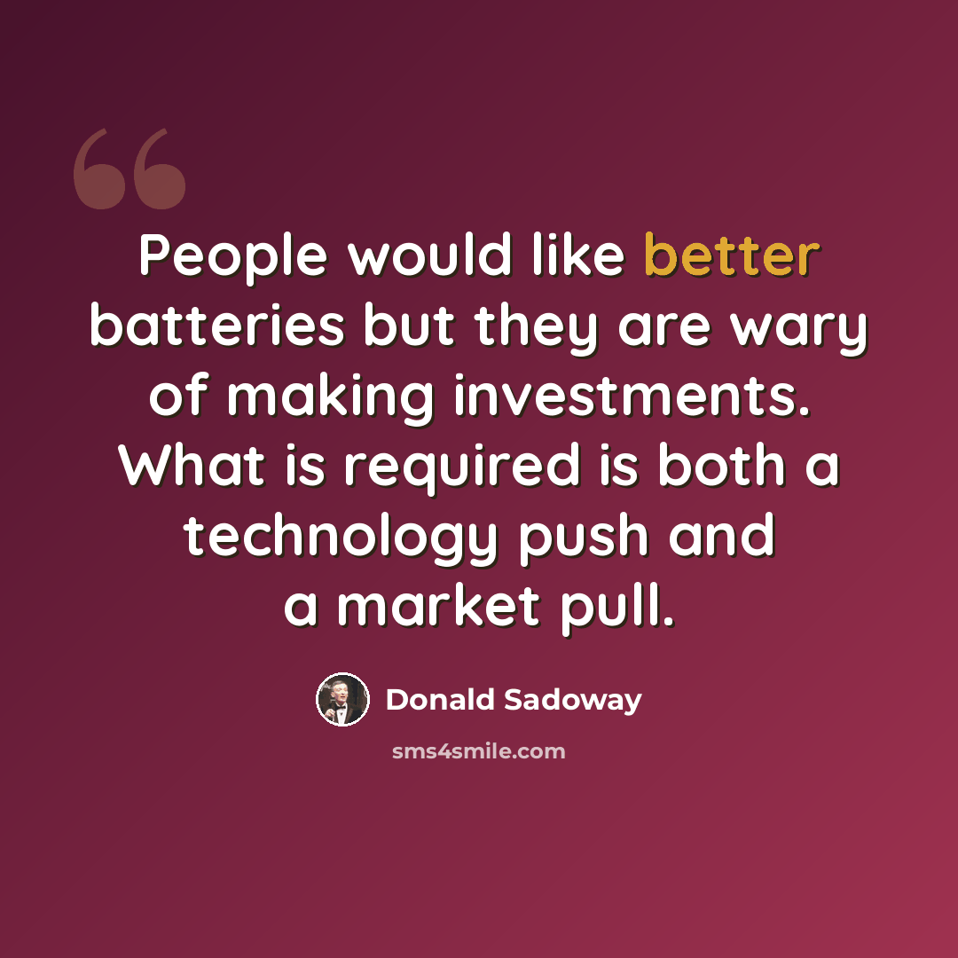 “People would like better batteries but they are wary of making investments. What is required is both a technology push and a market pull.” quote by Donald Sadoway