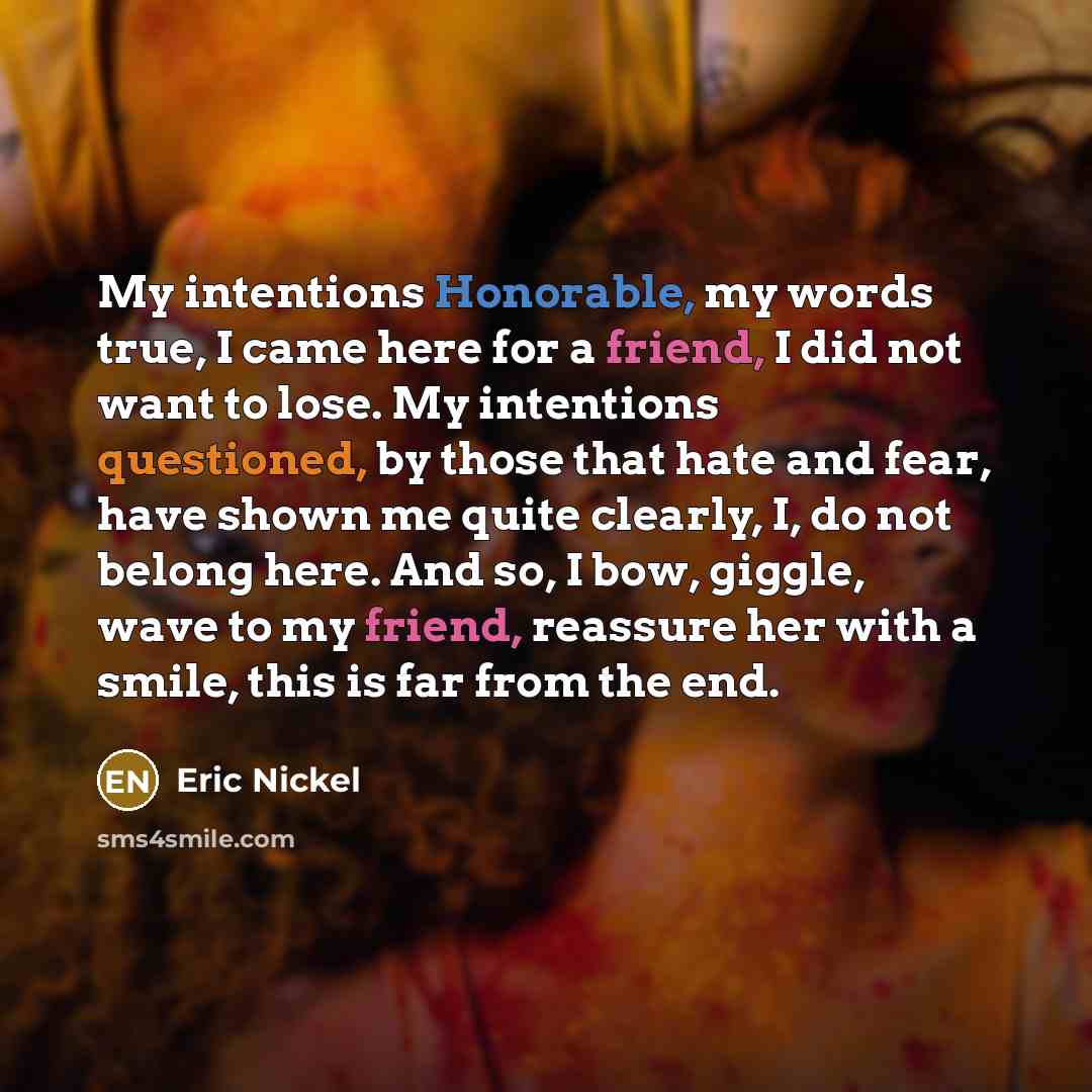 “My intentions Honorable, my words true, I came here for a friend, I did not want to lose. My intentions questioned, by those that hate and fear, have shown me quite clearly, I, do not belong here. And so, I bow, giggle, wave to my friend, reassure her with a smile, this is far from the end.” quote by Eric Nickel