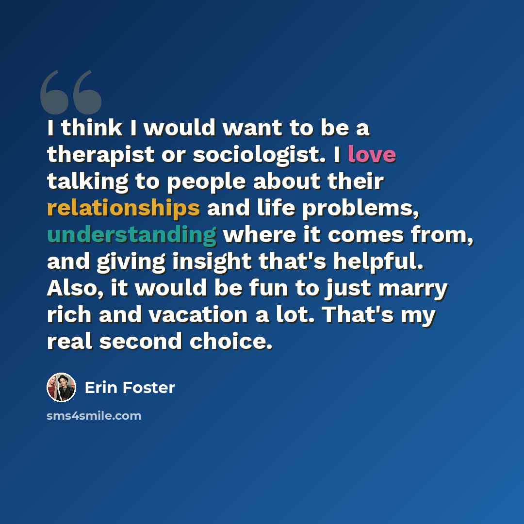 “I think I would want to be a therapist or sociologist. I love talking to people about their relationships and life problems, understanding where it comes from, and giving insight that's helpful. Also, it would be fun to just marry rich and vacation a lot. That's my real second choice.” quote by Erin Foster