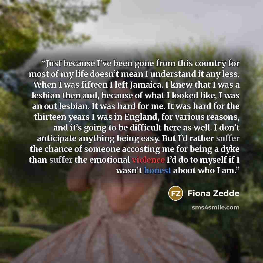 “Just because I’ve been gone from this country for most of my life doesn’t mean I understand it any less. When I was fifteen I left Jamaica. I knew that I was a lesbian then and, because of what I looked like, I was an out lesbian. It was hard for me. It was hard for the thirteen years I was in…” quote by Fiona Zedde