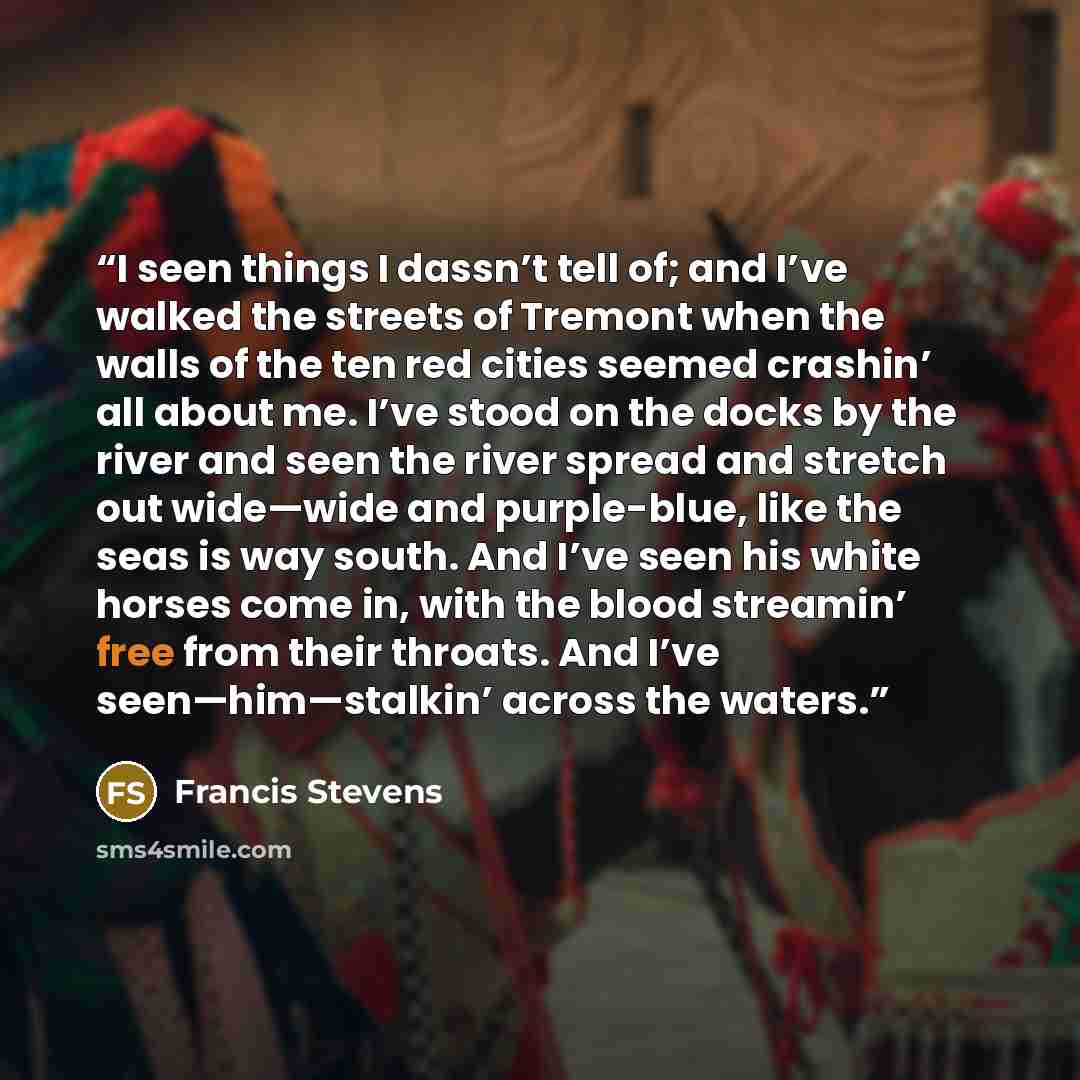 “I seen things I dassn’t tell of; and I’ve walked the streets of Tremont when the walls of the ten red cities seemed crashin’ all about me. I’ve stood on the docks by the river and seen the river spread and stretch out wide—wide and purple-blue, like the seas is way south. And I’ve seen his white…” quote by Francis Stevens