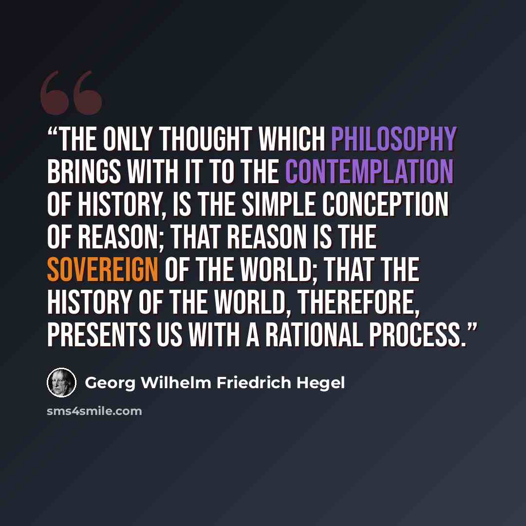 “The only Thought which Philosophy brings with it to the contemplation of History, is the simple conception of Reason; that Reason is the Sovereign of the World; that the history of the world, therefore, presents us with a rational process.” quote by Georg Wilhelm Friedrich Hegel