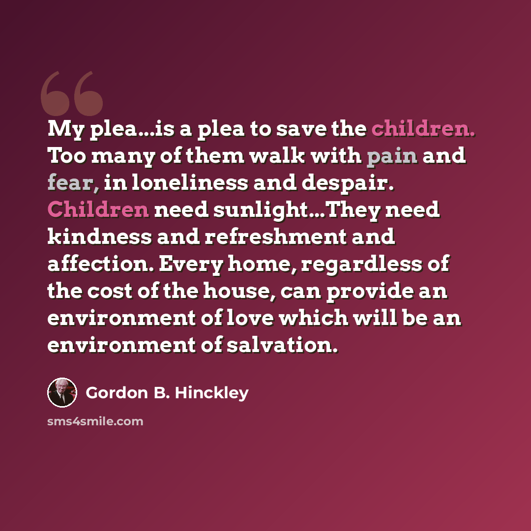 “My plea...is a plea to save the children. Too many of them walk with pain and fear, in loneliness and despair. Children need sunlight...They need kindness and refreshment and affection. Every home, regardless of the cost of the house, can provide an environment of love which will be an environment…” quote by Gordon B. Hinckley