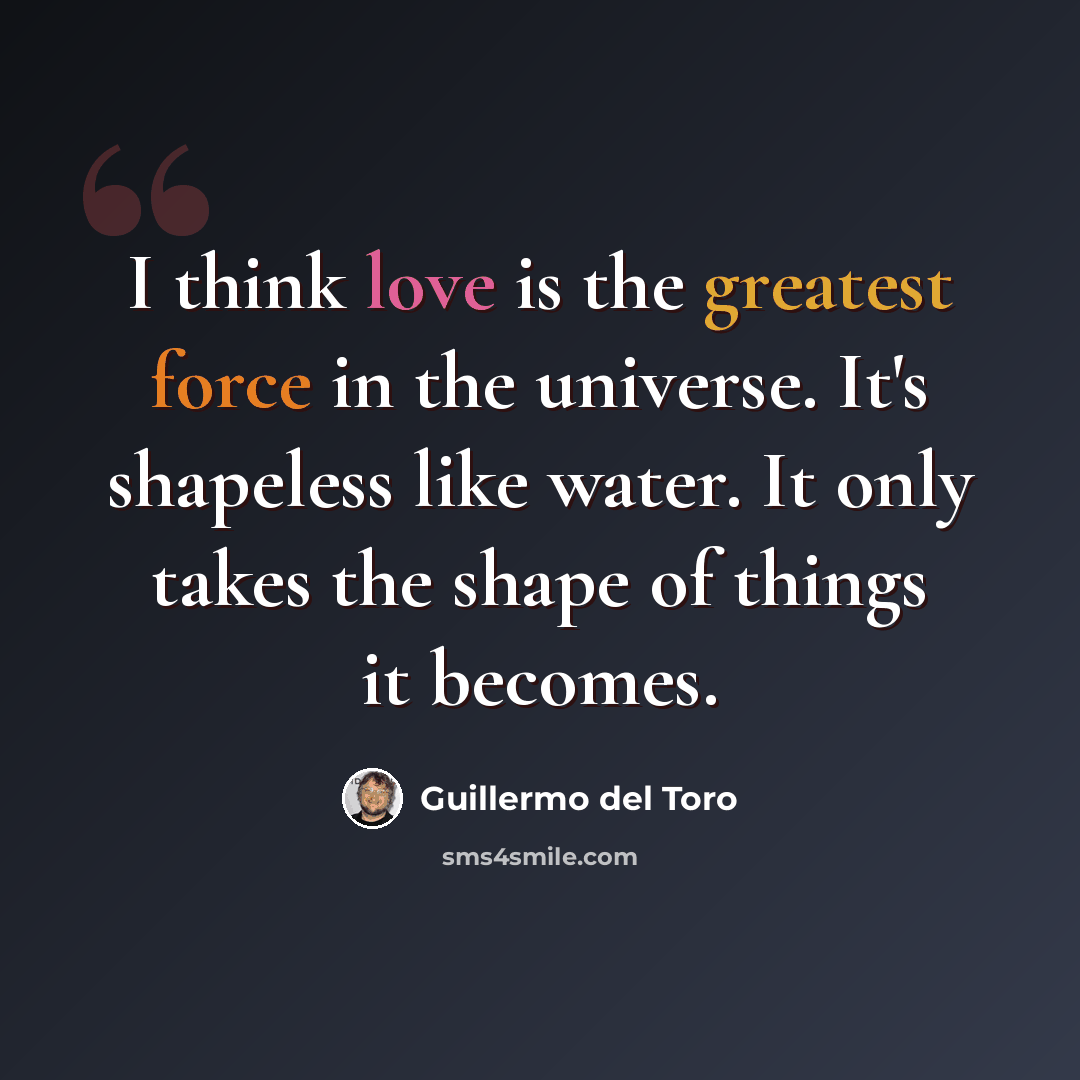 “I think love is the greatest force in the universe. It's shapeless like water. It only takes the shape of things it becomes.” quote by Guillermo del Toro