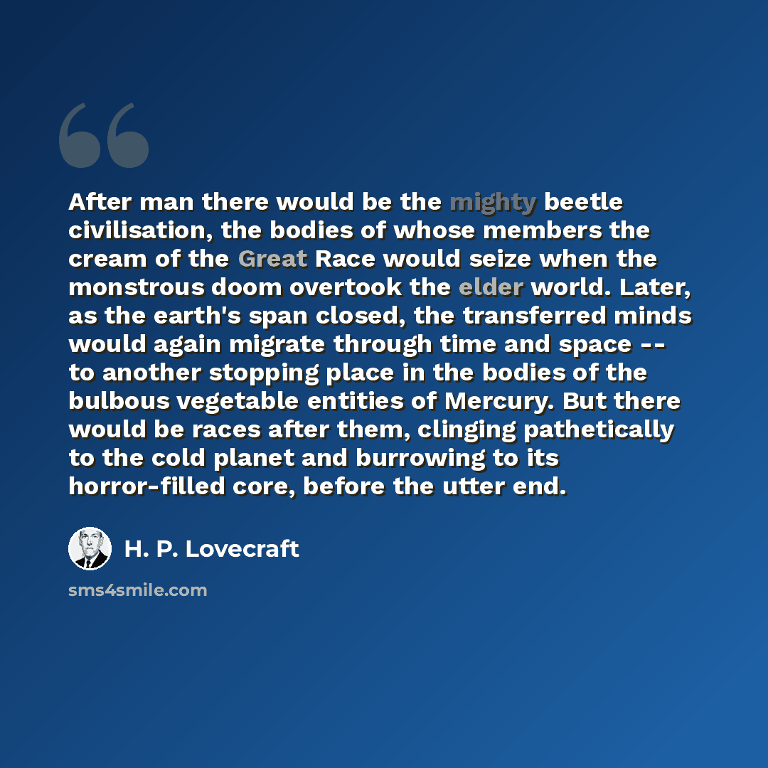 “After man there would be the mighty beetle civilisation, the bodies of whose members the cream of the Great Race would seize when the monstrous doom overtook the elder world. Later, as the earth's span closed, the transferred minds would again migrate through time and space -- to another stopping…” quote by H. P. Lovecraft