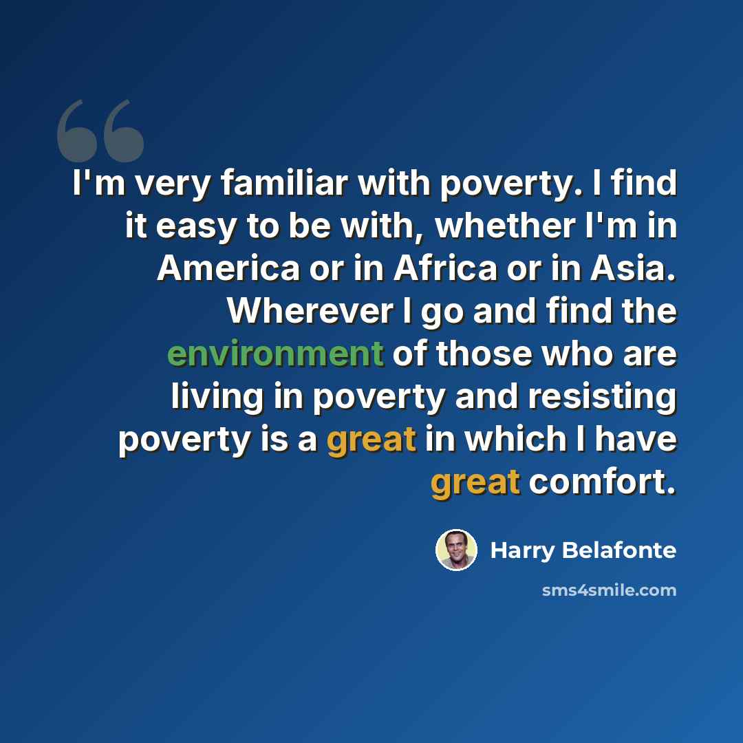 “I'm very familiar with poverty. I find it easy to be with, whether I'm in America or in Africa or in Asia. Wherever I go and find the environment of those who are living in poverty and resisting poverty is a great in which I have great comfort.” quote by Harry Belafonte