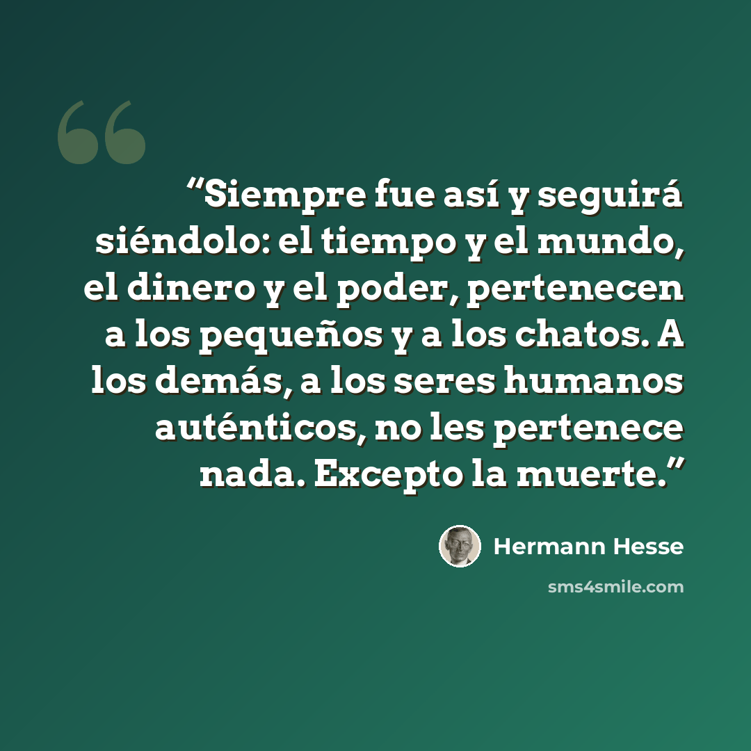 “Siempre fue así y seguirá siéndolo: el tiempo y el mundo, el dinero y el poder, pertenecen a los pequeños y a los chatos. A los demás, a los seres humanos auténticos, no les pertenece nada. Excepto la muerte.” quote by Hermann Hesse