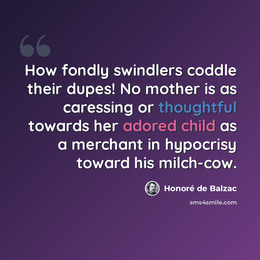 “How fondly swindlers coddle their dupes! No mother is as caressing or thoughtful towards her adored child as a merchant in hypocrisy toward his milch-cow.” quote by Honore de Balzac