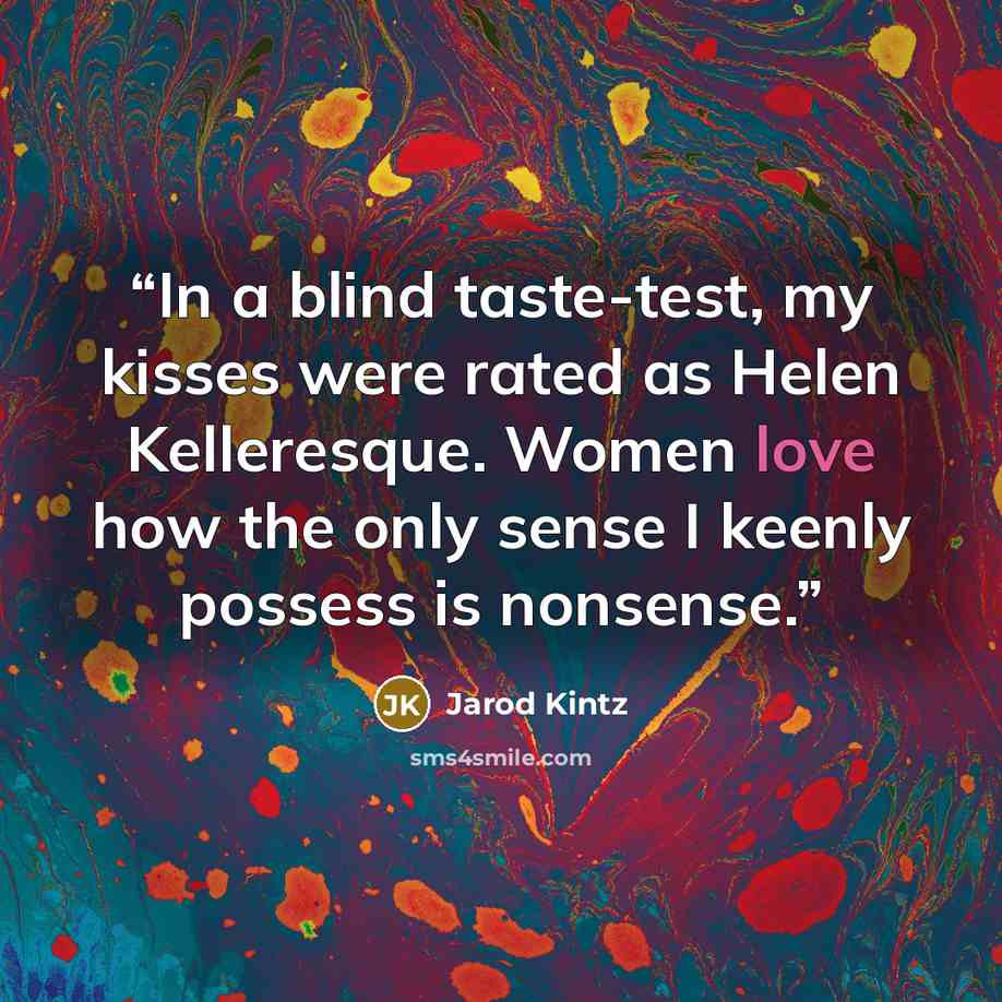 “In a blind taste-test, my kisses were rated as Helen Kelleresque. Women love how the only sense I keenly possess is nonsense.” quote by Jarod Kintz
