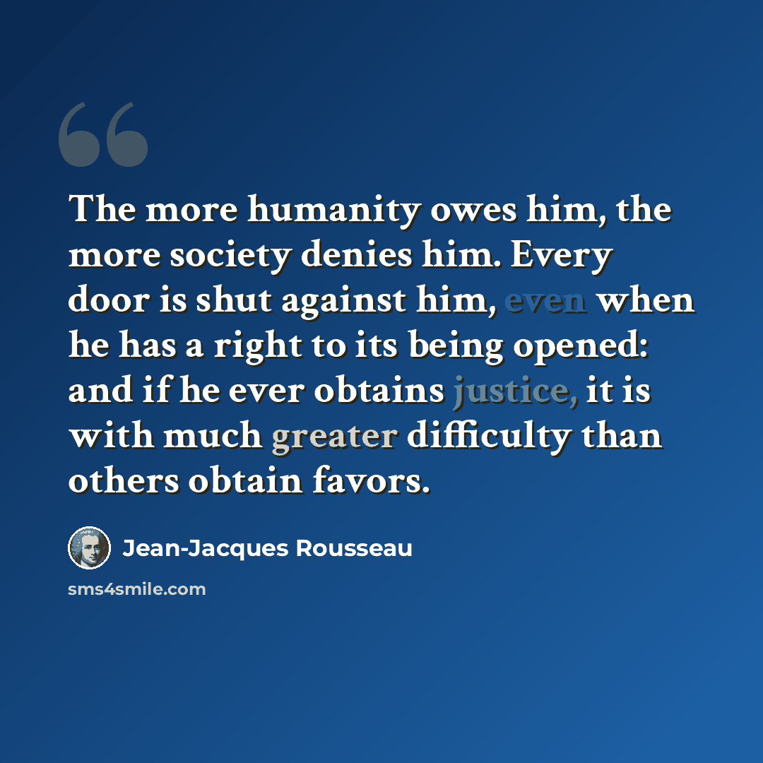 “The more humanity owes him, the more society denies him. Every door is shut against him, even when he has a right to its being opened: and if he ever obtains justice, it is with much greater difficulty than others obtain favors.” quote by Jean-Jacques Rousseau