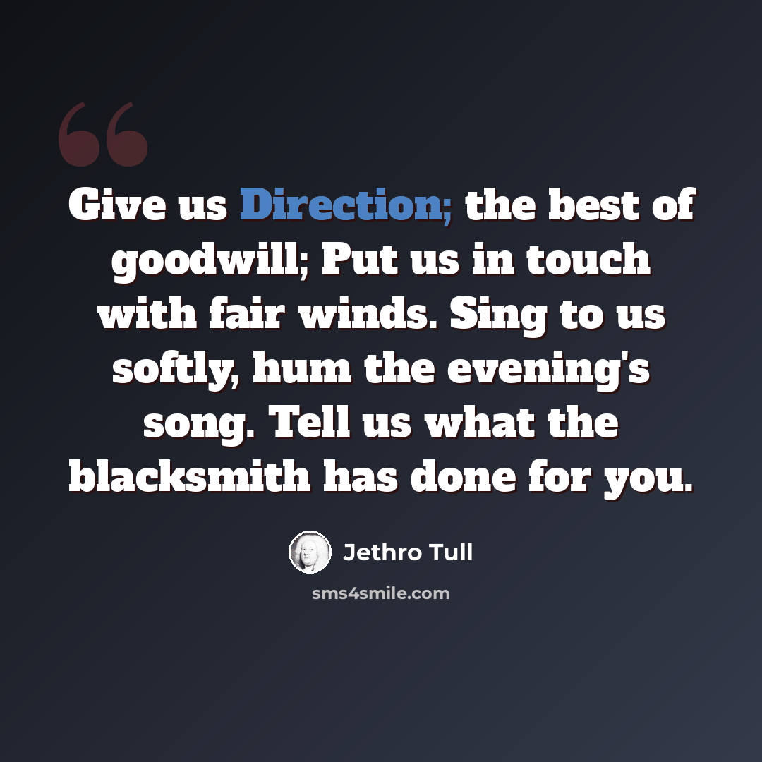 “Give us Direction; the best of goodwill; Put us in touch with fair winds. Sing to us softly, hum the evening's song. Tell us what the blacksmith has done for you.” quote by Jethro Tull