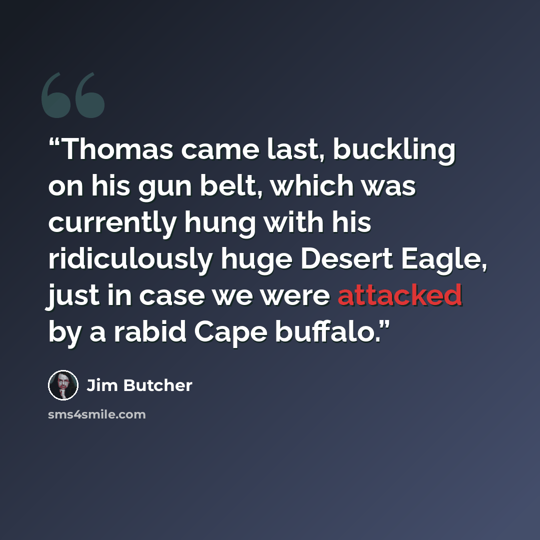 “Thomas came last, buckling on his gun belt, which was currently hung with his ridiculously huge Desert Eagle, just in case we were attacked by a rabid Cape buffalo.” quote by Jim Butcher
