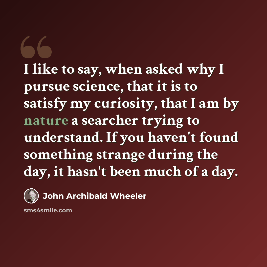 “I like to say, when asked why I pursue science, that it is to satisfy my curiosity, that I am by nature a searcher trying to understand. If you haven't found something strange during the day, it hasn't been much of a day.” quote by John Archibald Wheeler