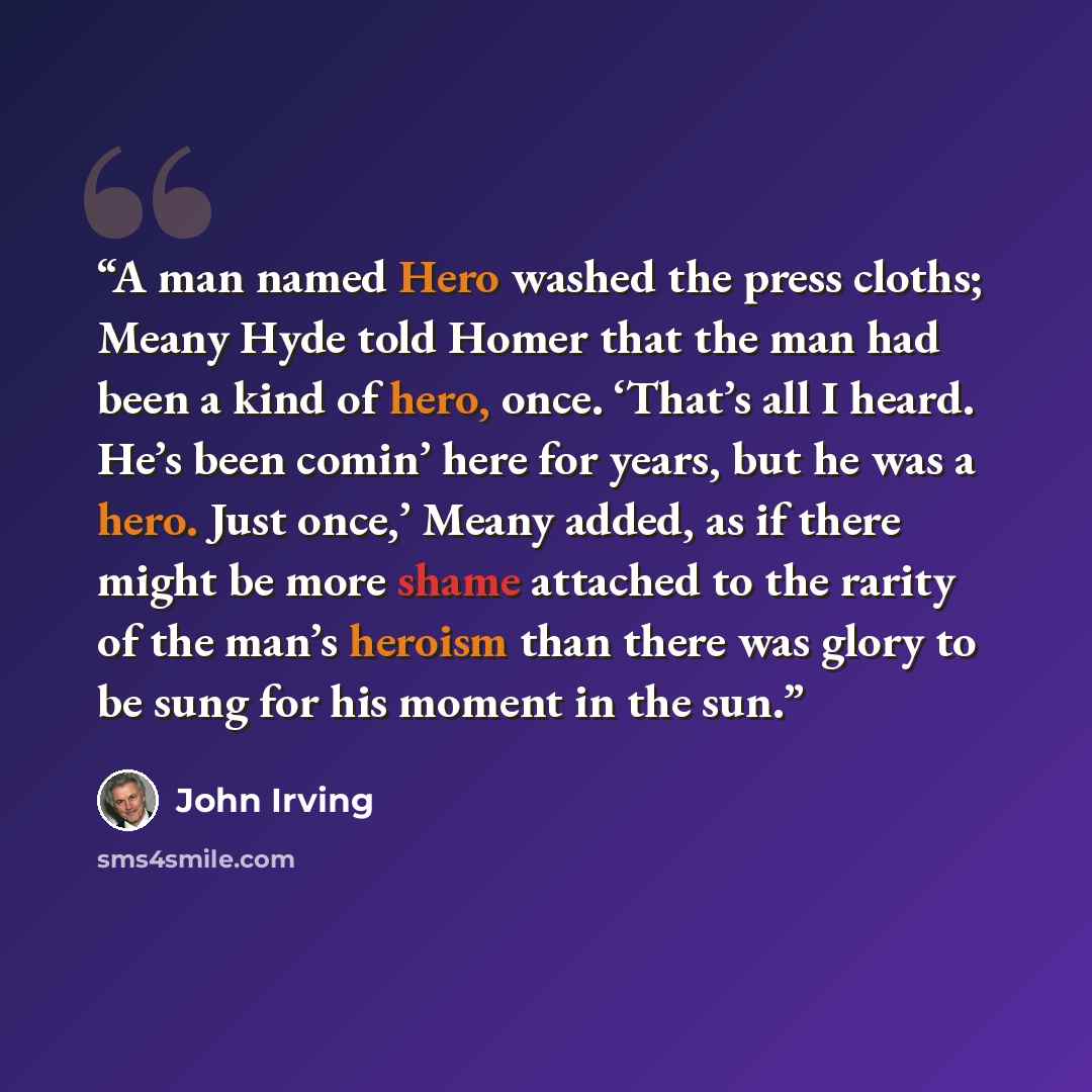 “A man named Hero washed the press cloths; Meany Hyde told Homer that the man had been a kind of hero, once. ‘That’s all I heard. He’s been comin’ here for years, but he was a hero. Just once,’ Meany added, as if there might be more shame attached to the rarity of the man’s heroism than there was…” quote by John Irving