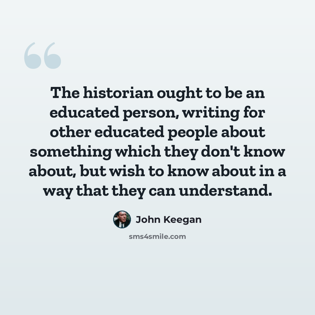 “The historian ought to be an educated person, writing for other educated people about something which they don't know about, but wish to know about in a way that they can understand.” quote by John Keegan