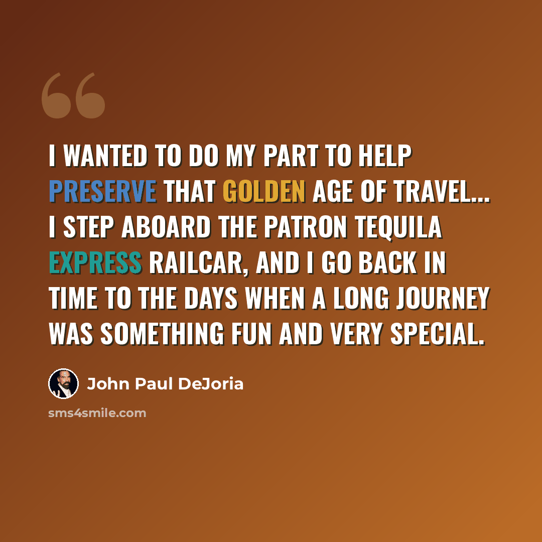 “I wanted to do my part to help preserve that golden age of travel... I step aboard The Patron Tequila Express railcar, and I go back in time to the days when a long journey was something fun and very special.” quote by John Paul DeJoria