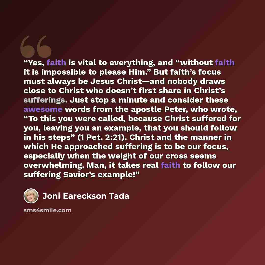 “Yes, faith is vital to everything, and “without faith it is impossible to please Him.” But faith’s focus must always be Jesus Christ—and nobody draws close to Christ who doesn’t first share in Christ’s sufferings. Just stop a minute and consider these awesome words from the apostle Peter, who…” quote by Joni Eareckson Tada
