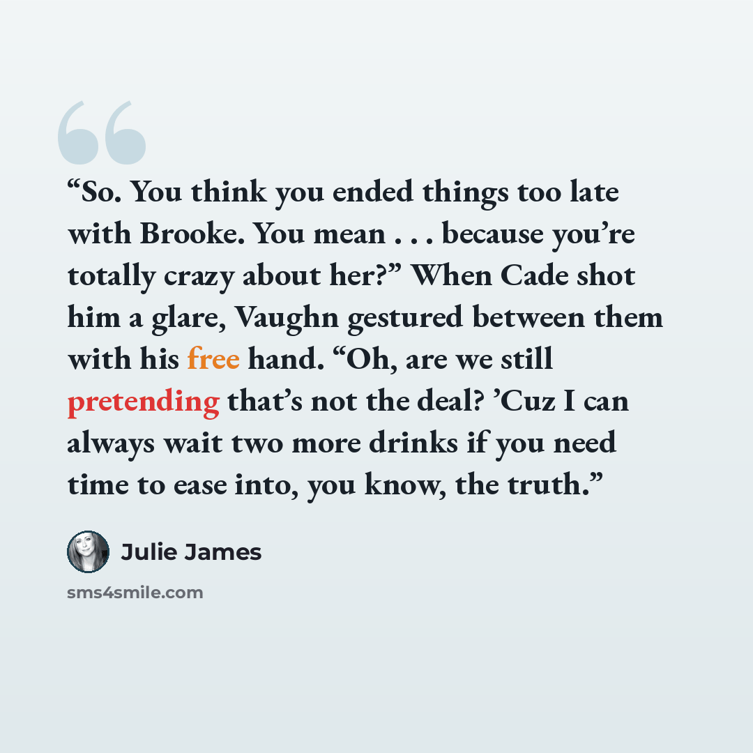 “So. You think you ended things too late with Brooke. You mean . . . because you’re totally crazy about her?” When Cade shot him a glare, Vaughn gestured between them with his free hand. “Oh, are we still pretending that’s not the deal? ’Cuz I can always wait two more drinks if you need time to…” quote by Julie James