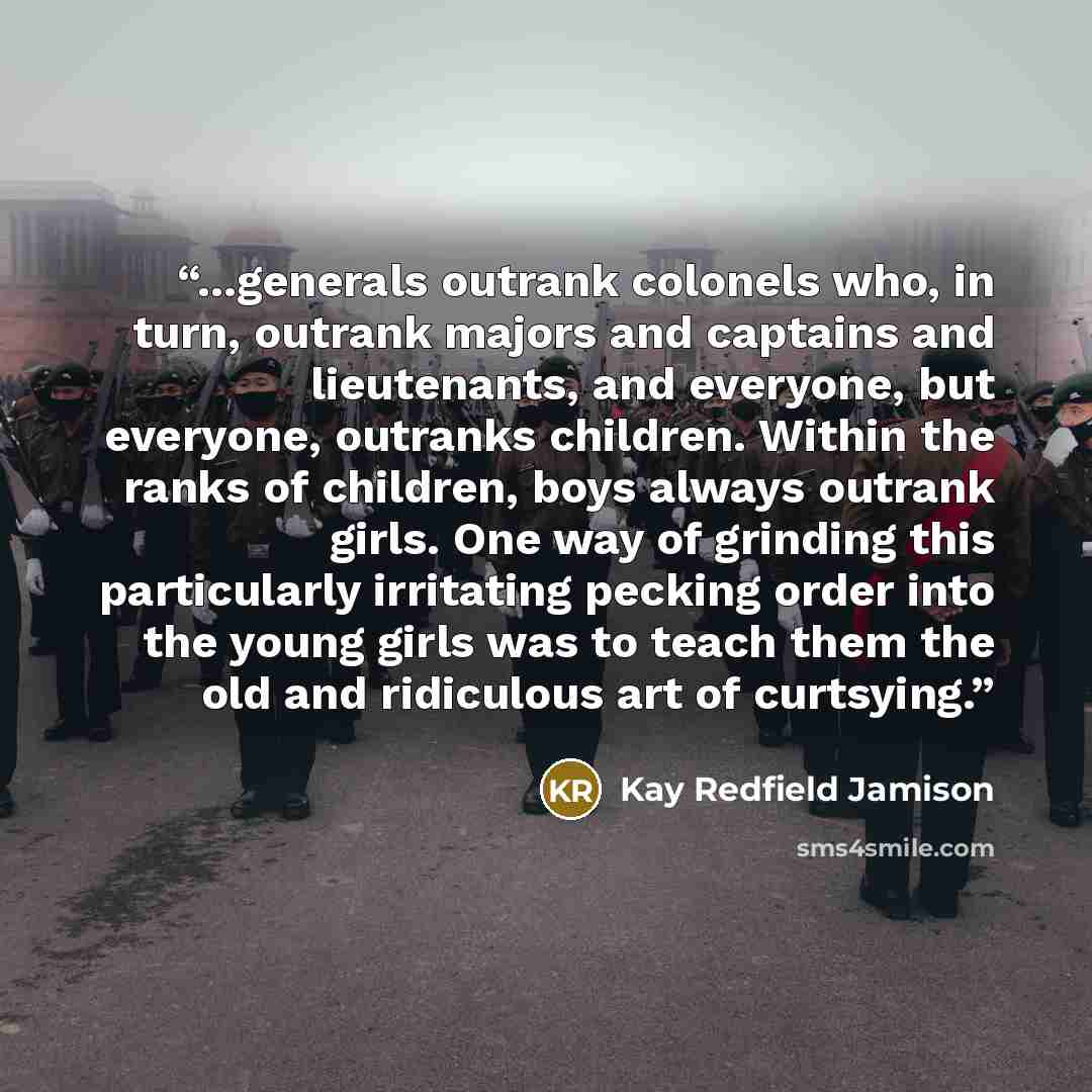 “...generals outrank colonels who, in turn, outrank majors and captains and lieutenants, and everyone, but everyone, outranks children. Within the ranks of children, boys always outrank girls. One way of grinding this particularly irritating pecking order into the young girls was to teach them the…” quote by Kay Redfield Jamison
