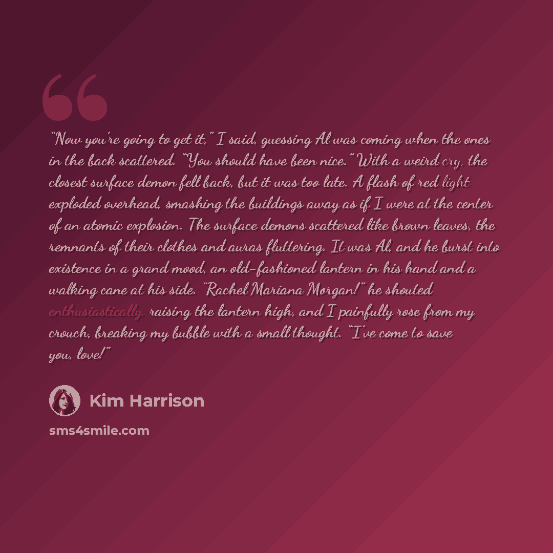 “Now you’re going to get it,” I said, guessing Al was coming when the ones in the back scattered. “You should have been nice.” With a weird cry, the closest surface demon fell back, but it was too late. A flash of red light exploded overhead, smashing the buildings away as if I were at the center…” quote by Kim Harrison