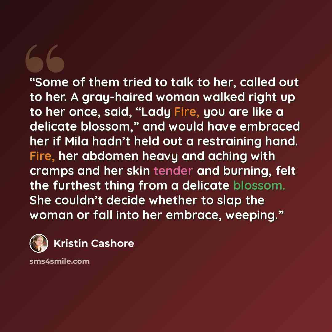 “Some of them tried to talk to her, called out to her. A gray-haired woman walked right up to her once, said, “Lady Fire, you are like a delicate blossom,” and would have embraced her if Mila hadn’t held out a restraining hand. Fire, her abdomen heavy and aching with cramps and her skin tender and…” quote by Kristin Cashore