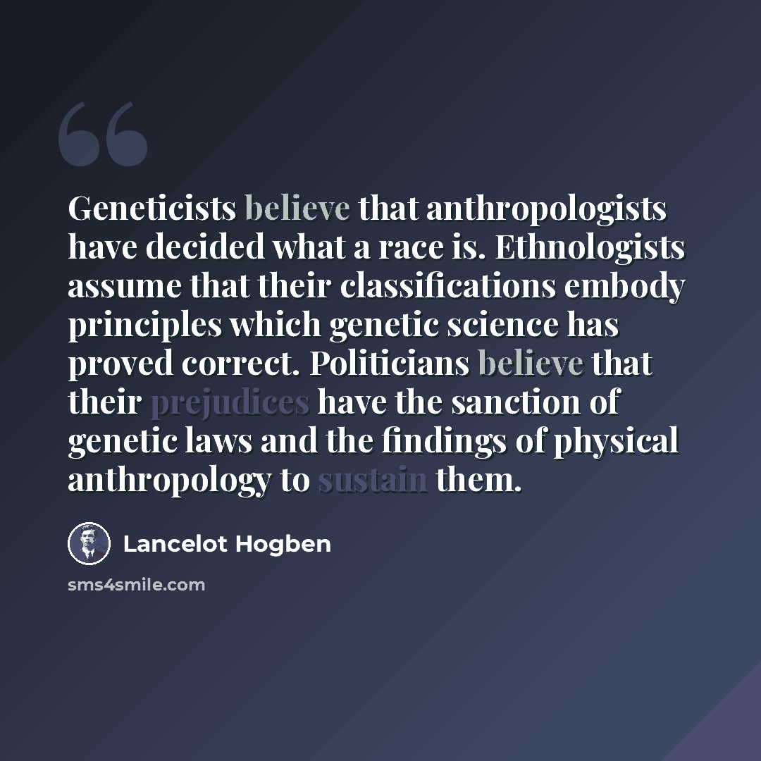 “Geneticists believe that anthropologists have decided what a race is. Ethnologists assume that their classifications embody principles which genetic science has proved correct. Politicians believe that their prejudices have the sanction of genetic laws and the findings of physical anthropology to…” quote by Lancelot Hogben