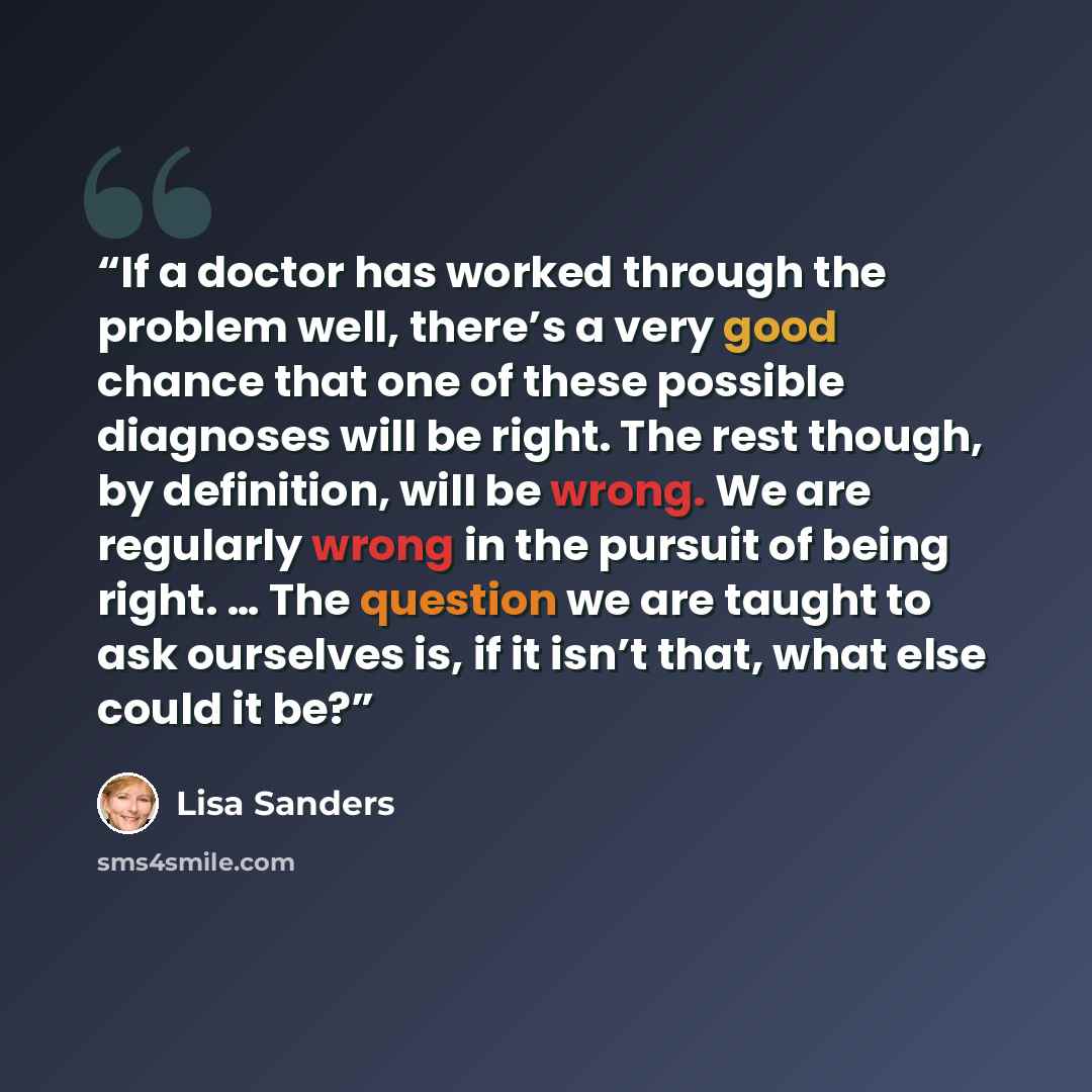 “If a doctor has worked through the problem well, there’s a very good chance that one of these possible diagnoses will be right. The rest though, by definition, will be wrong. We are regularly wrong in the pursuit of being right. … The question we are taught to ask ourselves is, if it isn’t that…” quote by Lisa Sanders