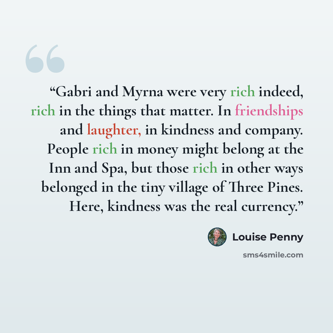 “Gabri and Myrna were very rich indeed, rich in the things that matter. In friendships and laughter, in kindness and company. People rich in money might belong at the Inn and Spa, but those rich in other ways belonged in the tiny village of Three Pines. Here, kindness was the real currency.” quote by Louise Penny