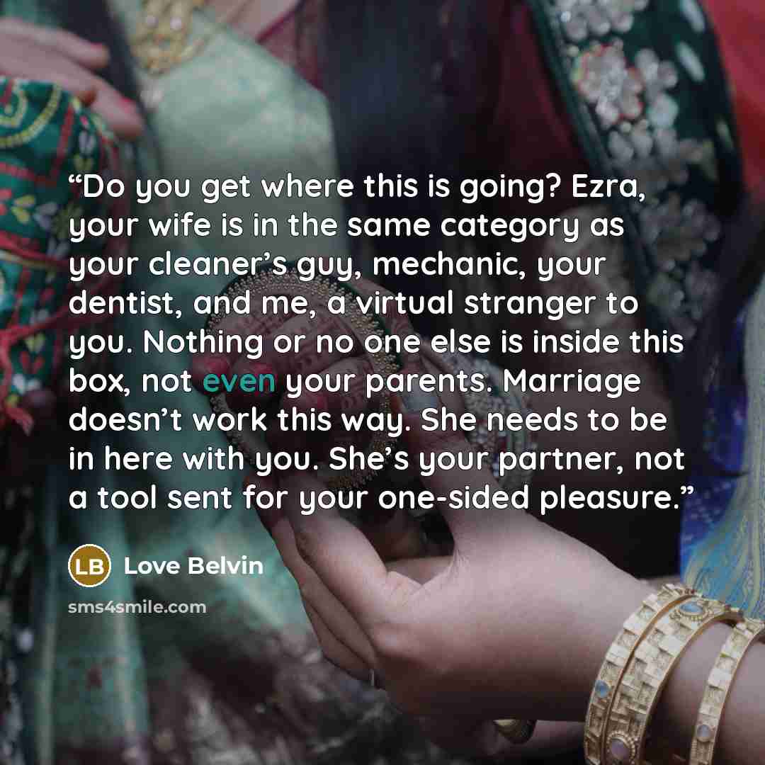 “Do you get where this is going? Ezra, your wife is in the same category as your cleaner’s guy, mechanic, your dentist, and me, a virtual stranger to you. Nothing or no one else is inside this box, not even your parents. Marriage doesn’t work this way. She needs to be in here with you. She’s your…” quote by Love Belvin