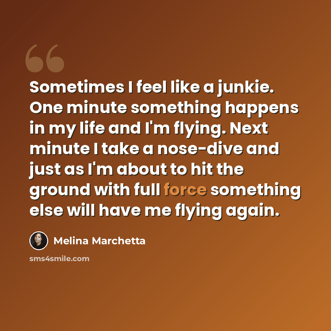 “Sometimes I feel like a junkie. One minute something happens in my life and I'm flying. Next minute I take a nose-dive and just as I'm about to hit the ground with full force something else will have me flying again.” quote by Melina Marchetta