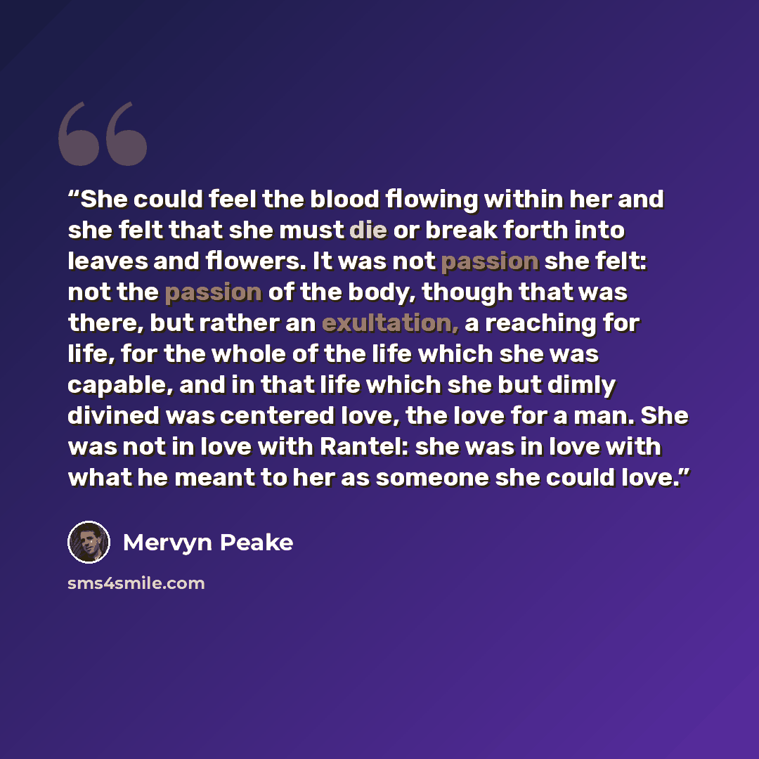 “She could feel the blood flowing within her and she felt that she must die or break forth into leaves and flowers. It was not passion she felt: not the passion of the body, though that was there, but rather an exultation, a reaching for life, for the whole of the life which she was capable, and in…” quote by Mervyn Peake