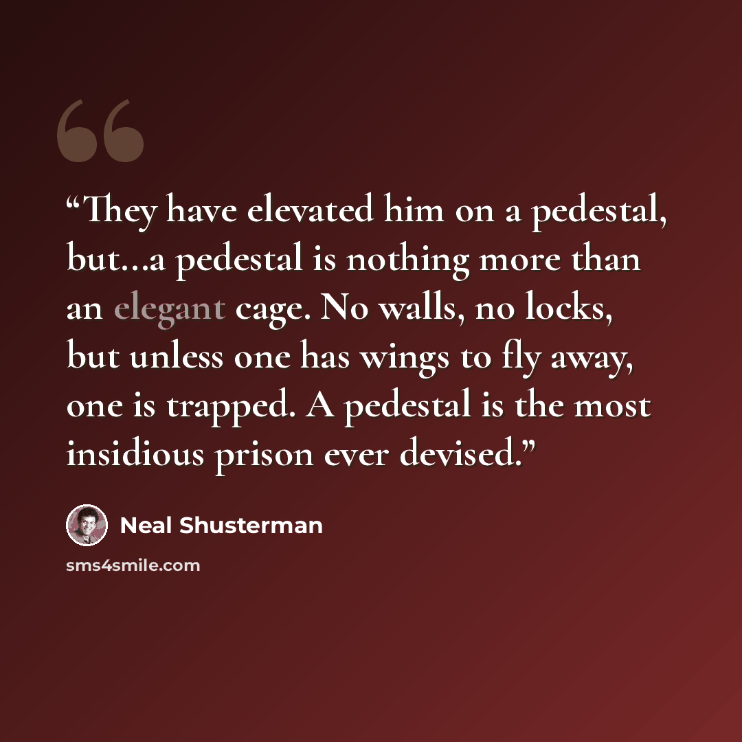 “They have elevated him on a pedestal, but...a pedestal is nothing more than an elegant cage. No walls, no locks, but unless one has wings to fly away, one is trapped. A pedestal is the most insidious prison ever devised.” quote by Neal Shusterman