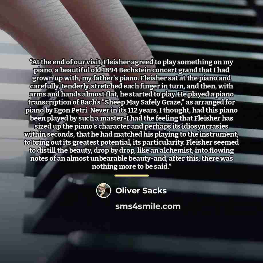 “At the end of our visit, Fleisher agreed to play something on my piano, a beautiful old 1894 Bechstein concert grand that I had grown up with, my father's piano. Fleisher sat at the piano and carefully, tenderly, stretched each finger in turn, and then, with arms and hands almost flat, he started…” quote by Oliver Sacks