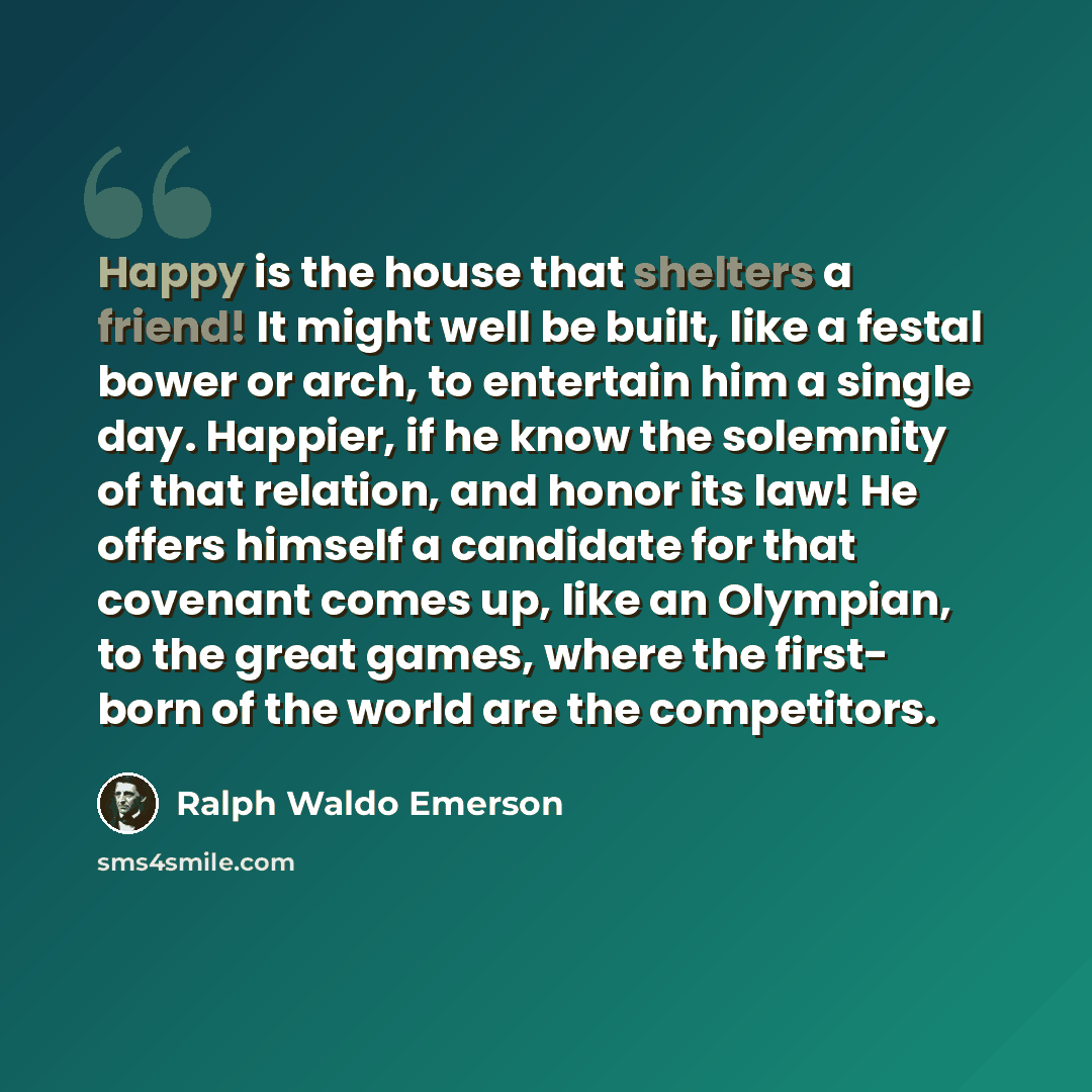“Happy is the house that shelters a friend! It might well be built, like a festal bower or arch, to entertain him a single day. Happier, if he know the solemnity of that relation, and honor its law! He offers himself a candidate for that covenant comes up, like an Olympian, to the great games…” quote by Ralph Waldo Emerson