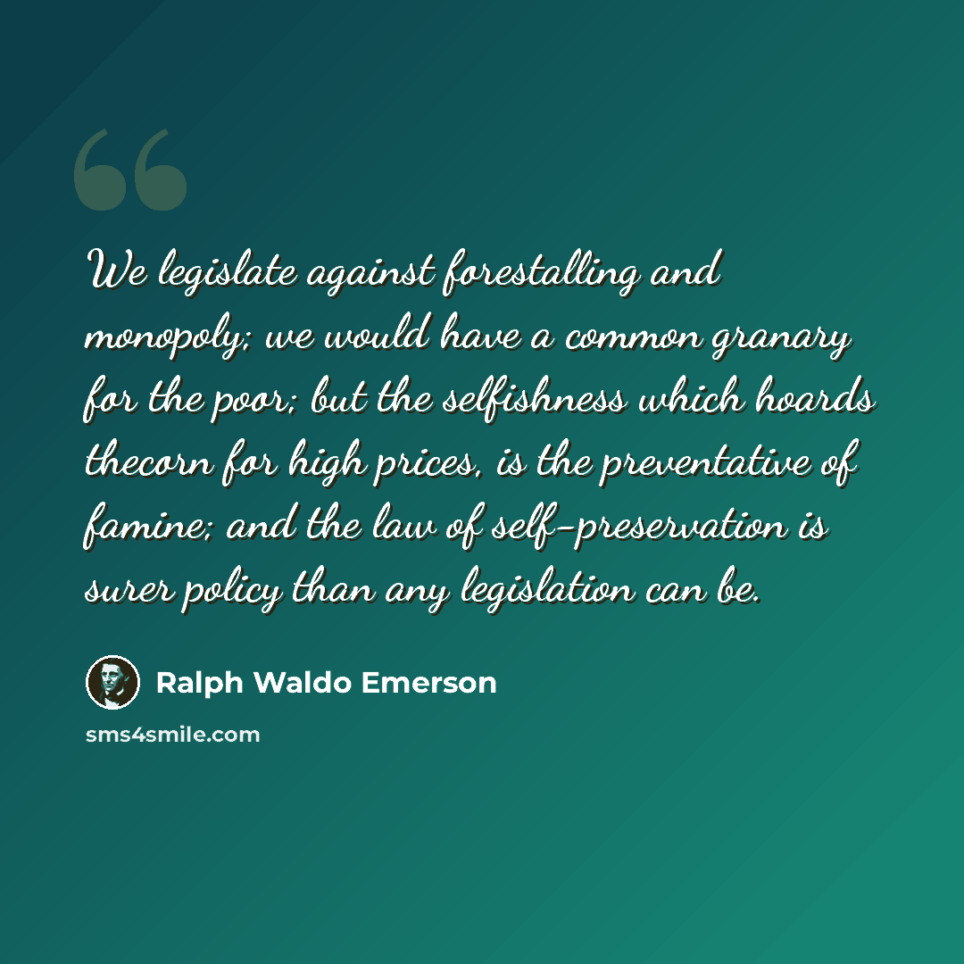 “We legislate against forestalling and monopoly; we would have a common granary for the poor; but the selfishness which hoards thecorn for high prices, is the preventative of famine; and the law of self-preservation is surer policy than any legislation can be.” quote by Ralph Waldo Emerson