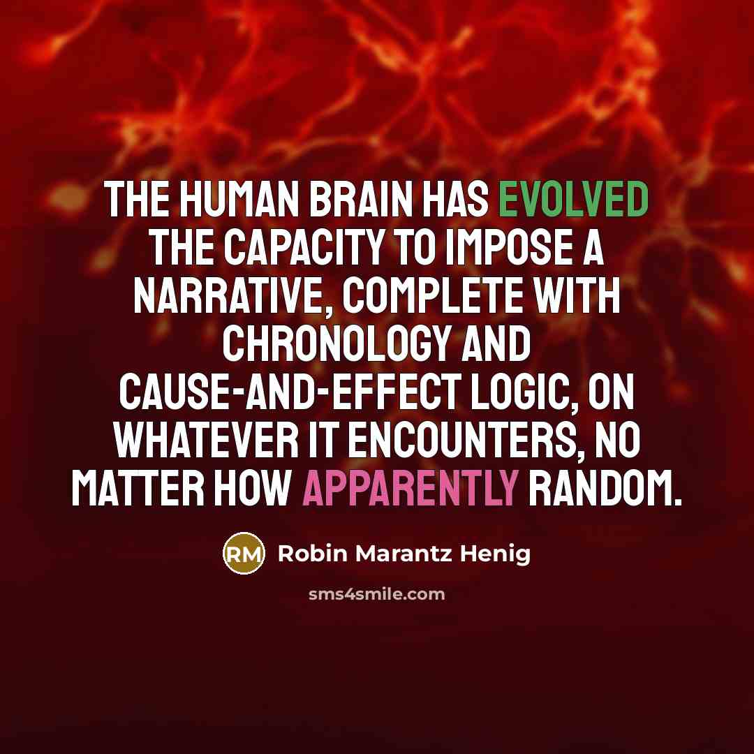 “The human brain has evolved the capacity to impose a narrative, complete with chronology and cause-and-effect logic, on whatever it encounters, no matter how apparently random.” quote by Robin Marantz Henig