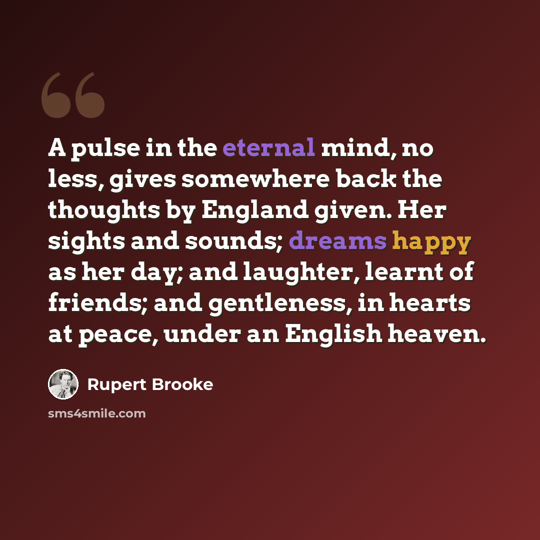 “A pulse in the eternal mind, no less, gives somewhere back the thoughts by England given. Her sights and sounds; dreams happy as her day; and laughter, learnt of friends; and gentleness, in hearts at peace, under an English heaven.” quote by Rupert Brooke
