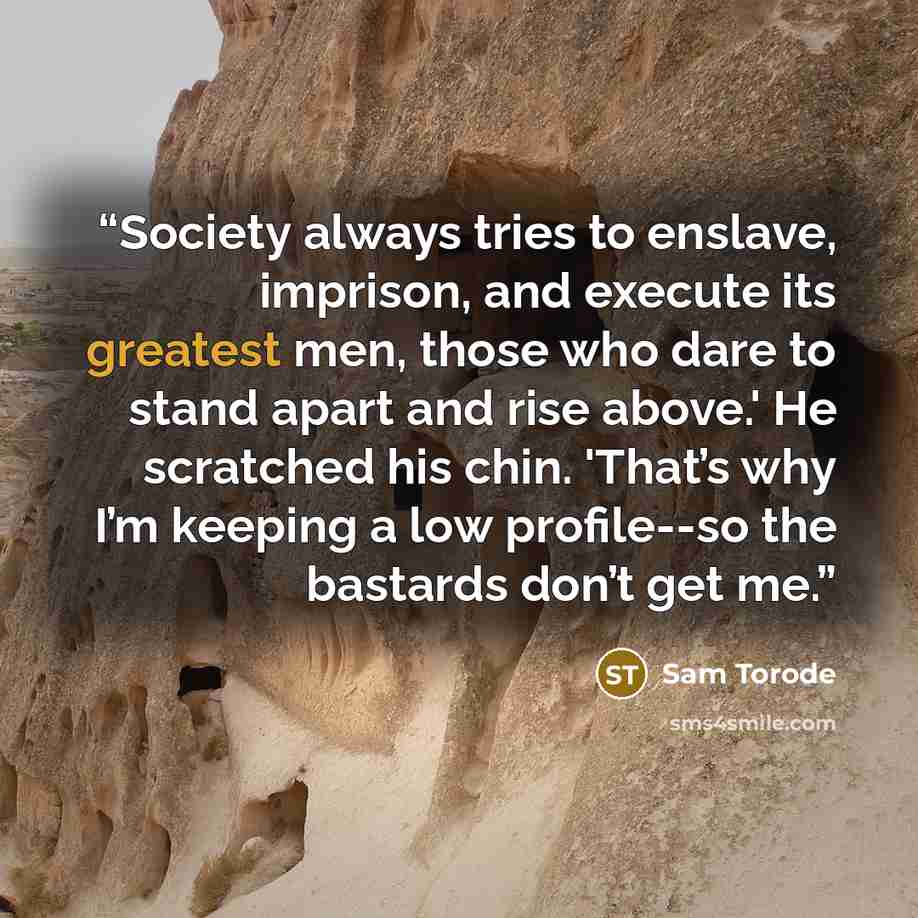 “Society always tries to enslave, imprison, and execute its greatest men, those who dare to stand apart and rise above.' He scratched his chin. 'That’s why I’m keeping a low profile--so the bastards don’t get me.” quote by Sam Torode