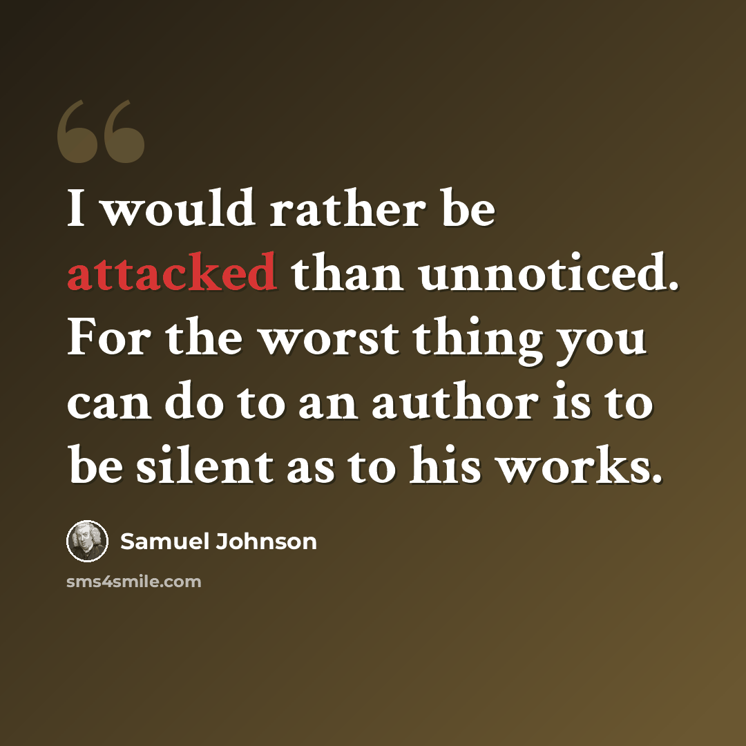 “I would rather be attacked than unnoticed. For the worst thing you can do to an author is to be silent as to his works.” quote by Samuel Johnson