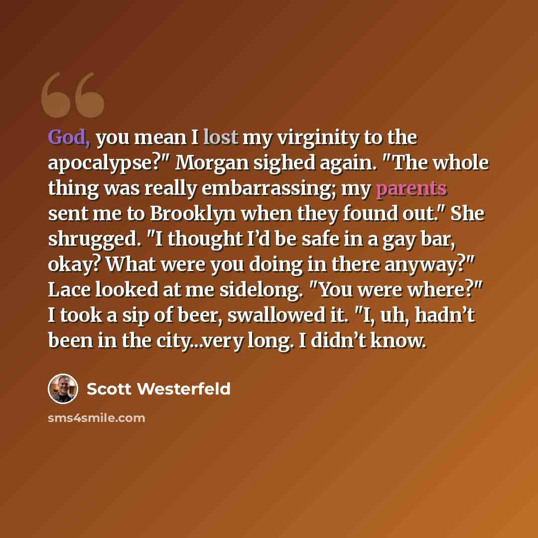 “God, you mean I lost my virginity to the apocalypse?" Morgan sighed again. "The whole thing was really embarrassing; my parents sent me to Brooklyn when they found out." She shrugged. "I thought I’d be safe in a gay bar, okay? What were you doing in there anyway?" Lace looked at me sidelong. "You…” quote by Scott Westerfeld