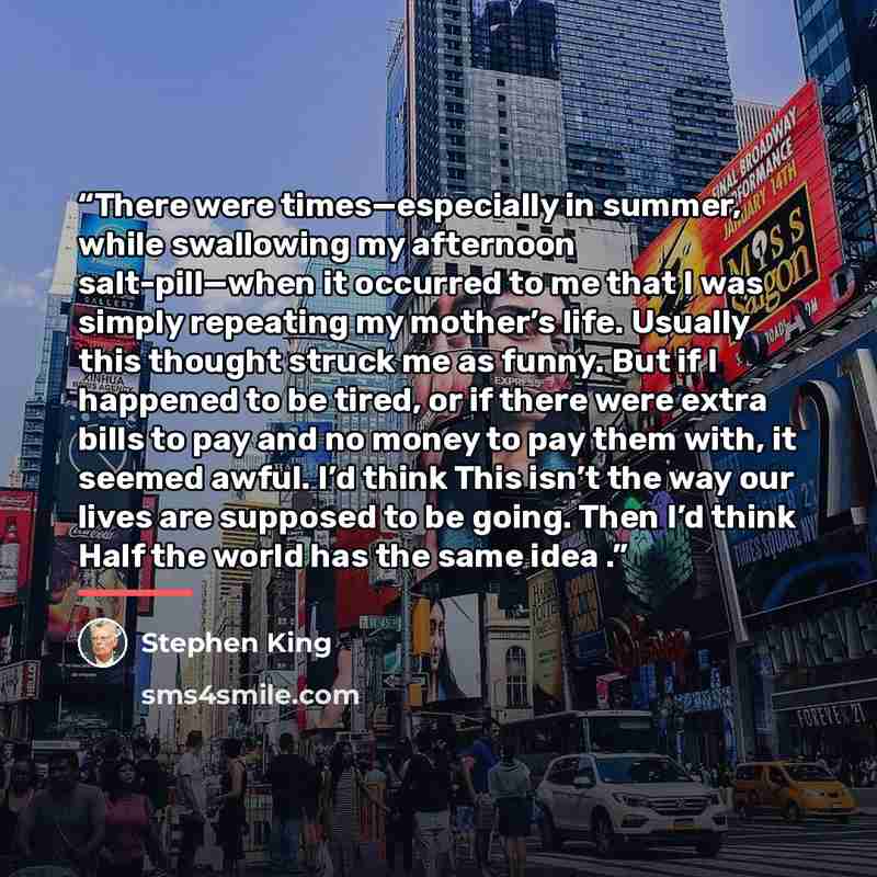 “There were times—especially in summer, while swallowing my afternoon salt-pill—when it occurred to me that I was simply repeating my mother’s life. Usually this thought struck me as funny. But if I happened to be tired, or if there were extra bills to pay and no money to pay them with, it seemed…” quote by Stephen King