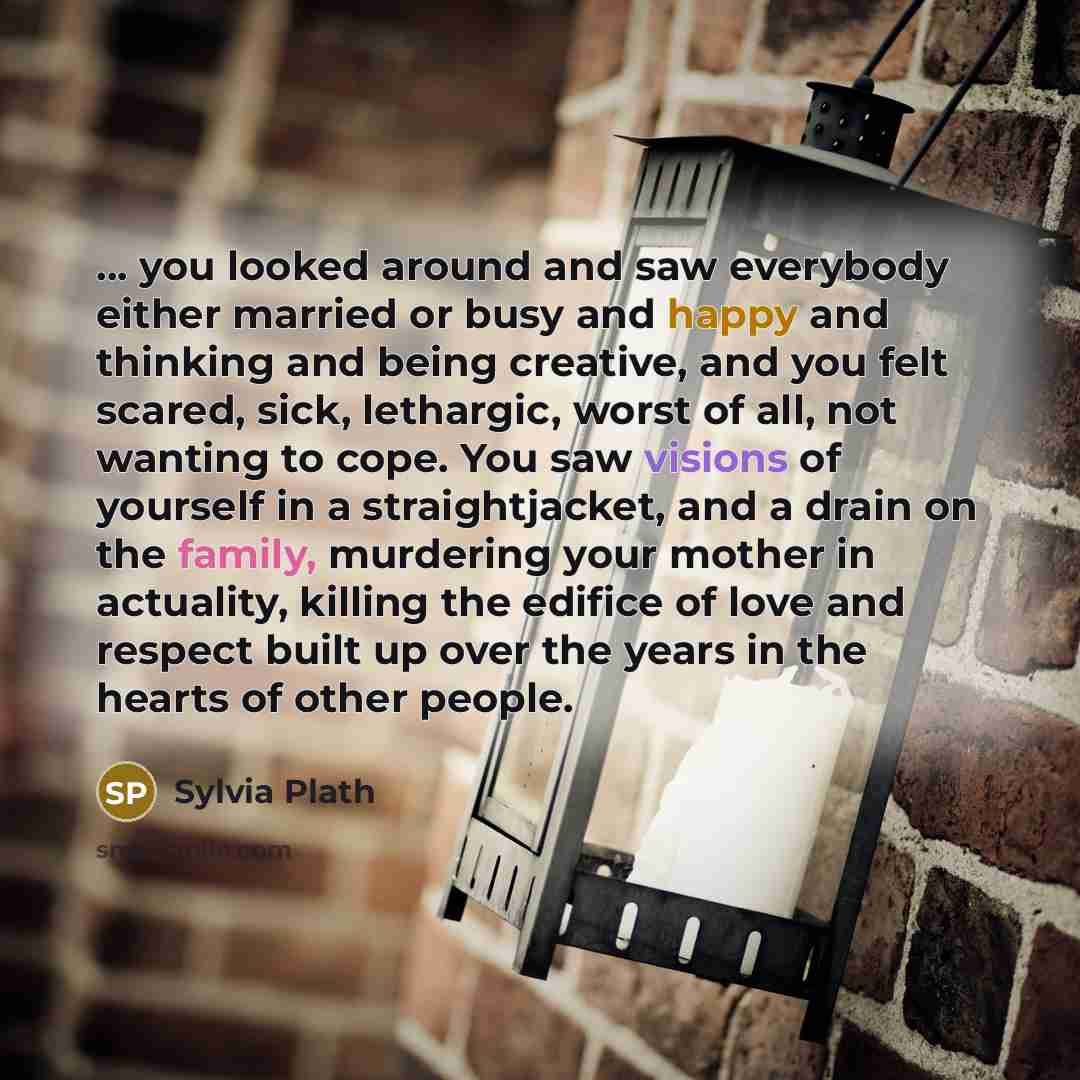 “... you looked around and saw everybody either married or busy and happy and thinking and being creative, and you felt scared, sick, lethargic, worst of all, not wanting to cope. You saw visions of yourself in a straightjacket, and a drain on the family, murdering your mother in actuality, killing…” quote by Sylvia Plath