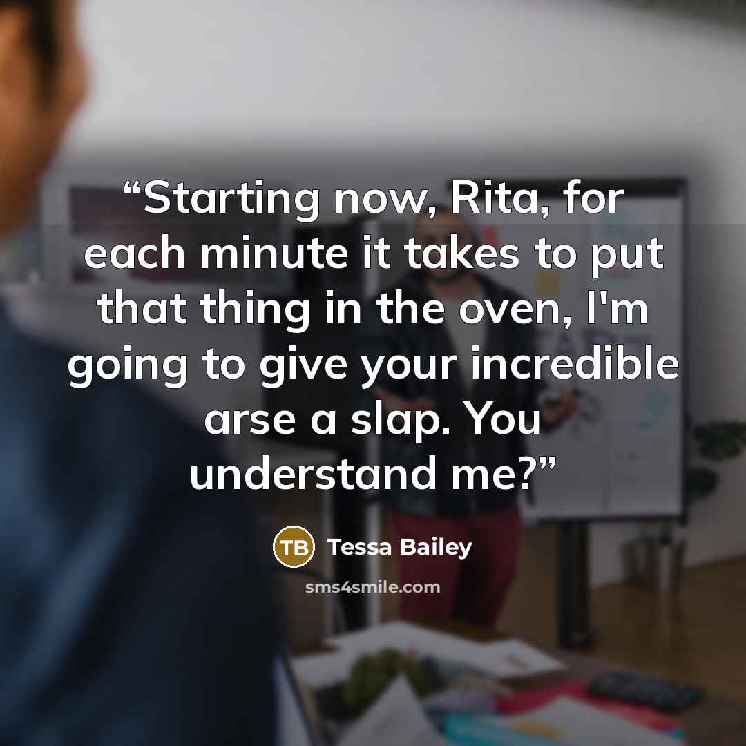 “Starting now, Rita, for each minute it takes to put that thing in the oven, I'm going to give your incredible arse a slap. You understand me?” quote by Tessa Bailey