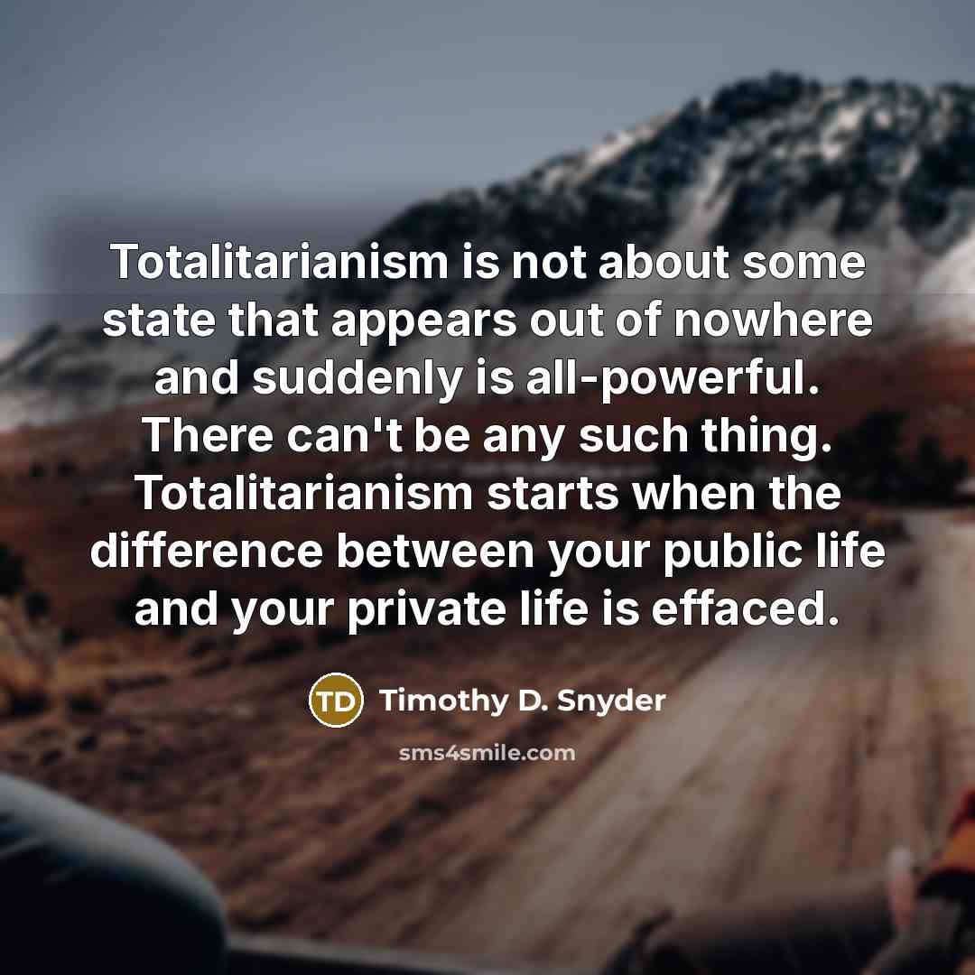 “Totalitarianism is not about some state that appears out of nowhere and suddenly is all-powerful. There can't be any such thing. Totalitarianism starts when the difference between your public life and your private life is effaced.” quote by Timothy D. Snyder
