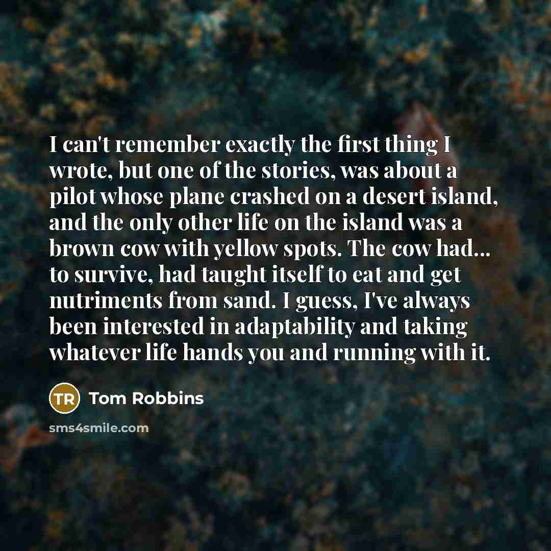 “I can't remember exactly the first thing I wrote, but one of the stories, was about a pilot whose plane crashed on a desert island, and the only other life on the island was a brown cow with yellow spots. The cow had... to survive, had taught itself to eat and get nutriments from sand. I guess…” quote by Tom Robbins