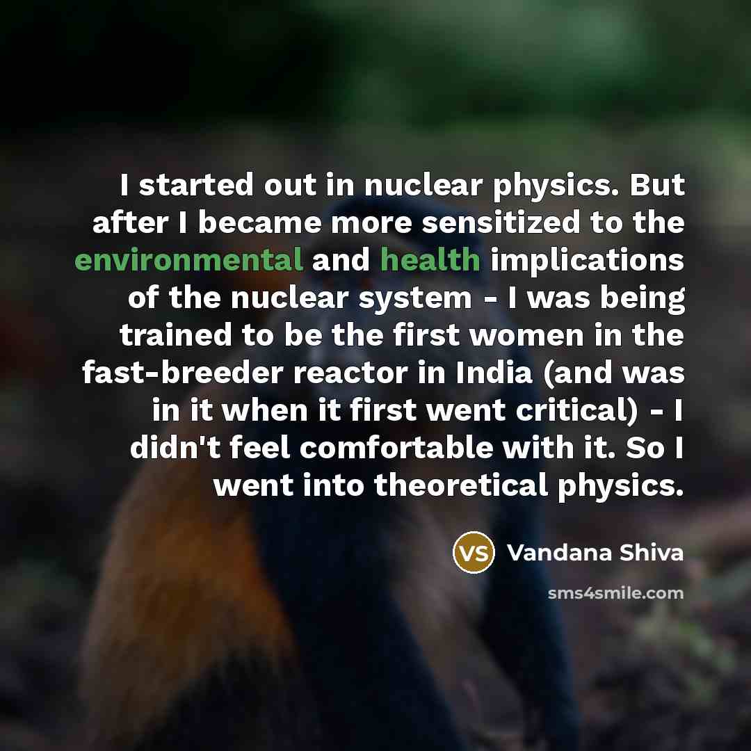 “I started out in nuclear physics. But after I became more sensitized to the environmental and health implications of the nuclear system - I was being trained to be the first women in the fast-breeder reactor in India (and was in it when it first went critical) - I didn't feel comfortable with it…” quote by Vandana Shiva