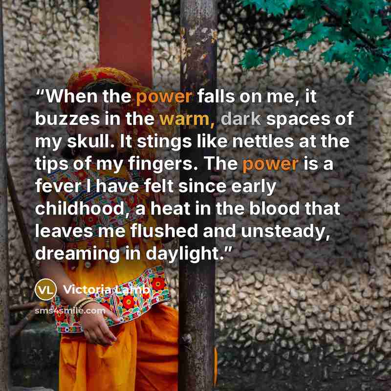 “When the power falls on me, it buzzes in the warm, dark spaces of my skull. It stings like nettles at the tips of my fingers. The power is a fever I have felt since early childhood, a heat in the blood that leaves me flushed and unsteady, dreaming in daylight.” quote by Victoria Lamb