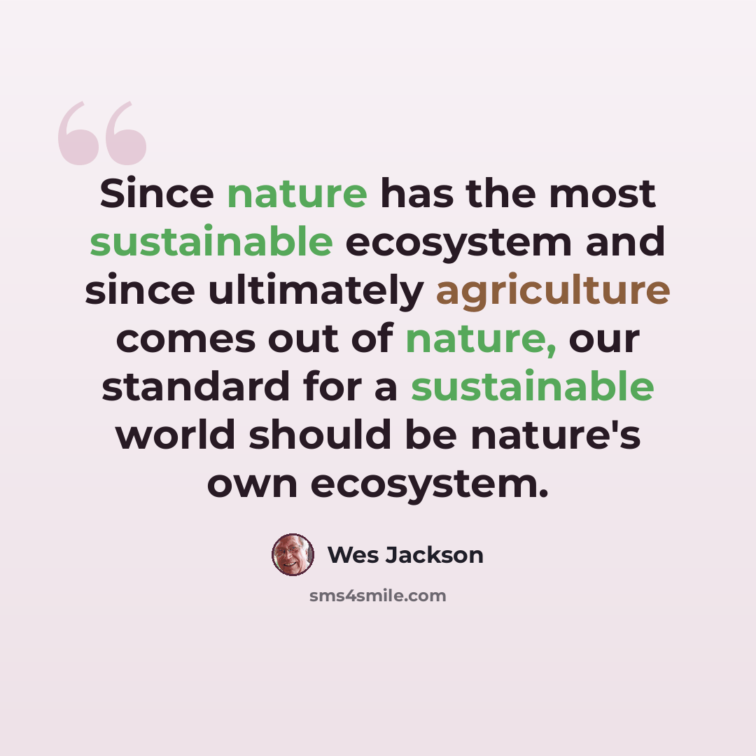 “Since nature has the most sustainable ecosystem and since ultimately agriculture comes out of nature, our standard for a sustainable world should be nature's own ecosystem.” quote by Wes Jackson