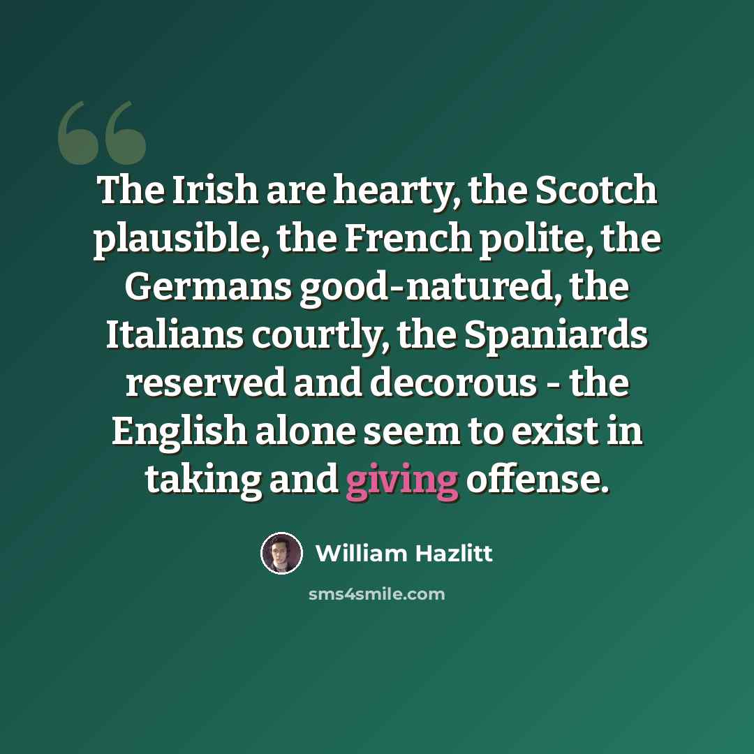 “The Irish are hearty, the Scotch plausible, the French polite, the Germans good-natured, the Italians courtly, the Spaniards reserved and decorous - the English alone seem to exist in taking and giving offense.” quote by William Hazlitt