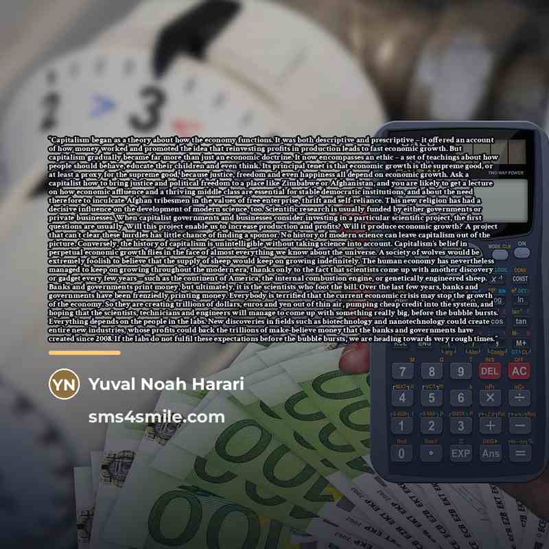 “Capitalism began as a theory about how the economy functions. It was both descriptive and prescriptive – it offered an account of how money worked and promoted the idea that reinvesting profits in production leads to fast economic growth. But capitalism gradually became far more than just an…” quote by Yuval Noah Harari